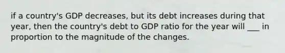 if a country's GDP decreases, but its debt increases during that year, then the country's debt to GDP ratio for the year will ___ in proportion to the magnitude of the changes.