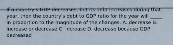 If a country's GDP decreases, but its debt increases during that year, then the country's debt to GDP ratio for the year will _____ in proportion to the magnitude of the changes. A. decrease B. increase or decrease C. increase D. decrease because GDP decreased