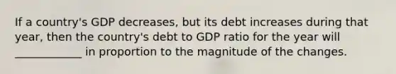 If a country's GDP decreases, but its debt increases during that year, then the country's debt to GDP ratio for the year will ____________ in proportion to the magnitude of the changes.