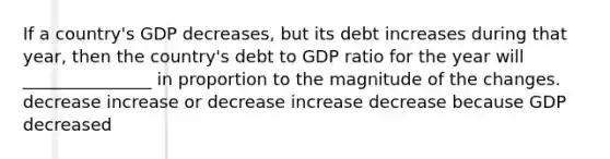 If a country's GDP decreases, but its debt increases during that year, then the country's debt to GDP ratio for the year will _______________ in proportion to the magnitude of the changes. decrease increase or decrease increase decrease because GDP decreased