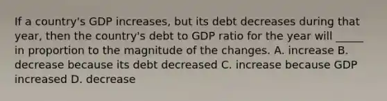 If a country's GDP increases, but its debt decreases during that year, then the country's debt to GDP ratio for the year will _____ in proportion to the magnitude of the changes. A. increase B. decrease because its debt decreased C. increase because GDP increased D. decrease