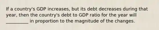 If a country's GDP increases, but its debt decreases during that year, then the country's debt to GDP ratio for the year will __________ in proportion to the magnitude of the changes.