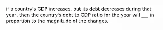 if a country's GDP increases, but its debt decreases during that year, then the country's debt to GDP ratio for the year will ___ in proportion to the magnitude of the changes.