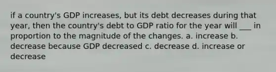 if a country's GDP increases, but its debt decreases during that year, then the country's debt to GDP ratio for the year will ___ in proportion to the magnitude of the changes. a. increase b. decrease because GDP decreased c. decrease d. increase or decrease