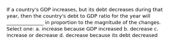 If a country's GDP increases, but its debt decreases during that year, then the country's debt to GDP ratio for the year will _______________ in proportion to the magnitude of the changes. Select one: a. increase because GDP increased b. decrease c. increase or decrease d. decrease because its debt decreased