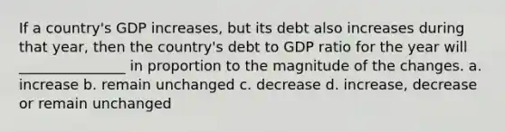 If a country's GDP increases, but its debt also increases during that year, then the country's debt to GDP ratio for the year will _______________ in proportion to the magnitude of the changes. a. increase b. remain unchanged c. decrease d. increase, decrease or remain unchanged