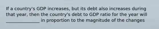 If a country's GDP increases, but its debt also increases during that year, then the country's debt to GDP ratio for the year will _______________ in proportion to the magnitude of the changes