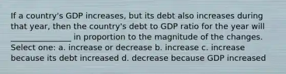 If a country's GDP increases, but its debt also increases during that year, then the country's debt to GDP ratio for the year will _______________ in proportion to the magnitude of the changes. Select one: a. increase or decrease b. increase c. increase because its debt increased d. decrease because GDP increased