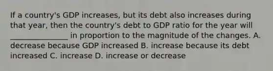 If a country's GDP increases, but its debt also increases during that year, then the country's debt to GDP ratio for the year will _______________ in proportion to the magnitude of the changes. A. decrease because GDP increased B. increase because its debt increased C. increase D. increase or decrease