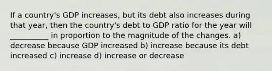 If a country's GDP increases, but its debt also increases during that year, then the country's debt to GDP ratio for the year will __________ in proportion to the magnitude of the changes. a) decrease because GDP increased b) increase because its debt increased c) increase d) increase or decrease