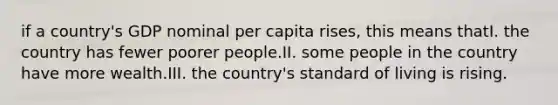 if a country's GDP nominal per capita rises, this means thatI. the country has fewer poorer people.II. some people in the country have more wealth.III. the country's standard of living is rising.