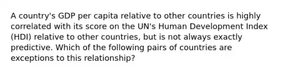 A country's GDP per capita relative to other countries is highly correlated with its score on the UN's Human Development Index (HDI) relative to other countries, but is not always exactly predictive. Which of the following pairs of countries are exceptions to this relationship?