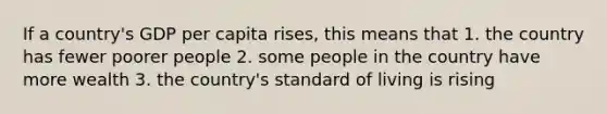 If a country's GDP per capita rises, this means that 1. the country has fewer poorer people 2. some people in the country have more wealth 3. the country's standard of living is rising