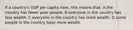 If a country's GDP per capita rises, this means that: A.the country has fewer poor people. B.everyone in the country has less wealth. C.everyone in the country has more wealth. D.some people in the country have more wealth.