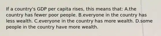 If a country's GDP per capita rises, this means that: A.the country has fewer poor people. B.everyone in the country has less wealth. C.everyone in the country has more wealth. D.some people in the country have more wealth.