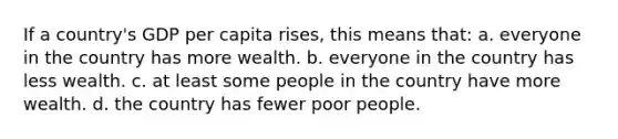 If a country's GDP per capita rises, this means that: a. everyone in the country has more wealth. b. everyone in the country has less wealth. c. at least some people in the country have more wealth. d. the country has fewer poor people.