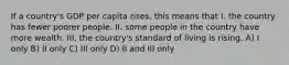 If a country's GDP per capita rises, this means that I. the country has fewer poorer people. II. some people in the country have more wealth. III. the country's standard of living is rising. A) I only B) II only C) III only D) II and III only