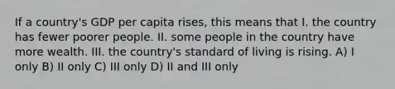 If a country's GDP per capita rises, this means that I. the country has fewer poorer people. II. some people in the country have more wealth. III. the country's standard of living is rising. A) I only B) II only C) III only D) II and III only