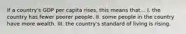 If a country's GDP per capita rises, this means that... I. the country has fewer poorer people. II. some people in the country have more wealth. III. the country's standard of living is rising.