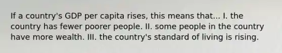 If a country's GDP per capita rises, this means that... I. the country has fewer poorer people. II. some people in the country have more wealth. III. the country's standard of living is rising.