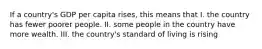 If a country's GDP per capita rises, this means that I. the country has fewer poorer people. II. some people in the country have more wealth. III. the country's standard of living is rising