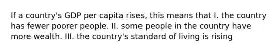 If a country's GDP per capita rises, this means that I. the country has fewer poorer people. II. some people in the country have more wealth. III. the country's standard of living is rising