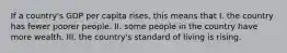 If a country's GDP per capita rises, this means that I. the country has fewer poorer people. II. some people in the country have more wealth. III. the country's standard of living is rising.