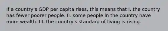 If a country's GDP per capita rises, this means that I. the country has fewer poorer people. II. some people in the country have more wealth. III. the country's standard of living is rising.