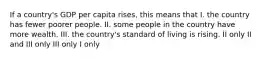 If a country's GDP per capita rises, this means that I. the country has fewer poorer people. II. some people in the country have more wealth. III. the country's standard of living is rising. II only II and III only III only I only