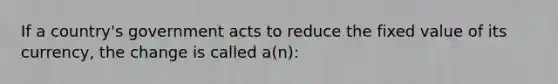 If a country's government acts to reduce the fixed value of its currency, the change is called a(n):