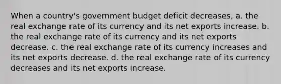 When a country's government budget deficit decreases, a. the real exchange rate of its currency and its net exports increase. b. the real exchange rate of its currency and its net exports decrease. c. the real exchange rate of its currency increases and its net exports decrease. d. the real exchange rate of its currency decreases and its net exports increase.