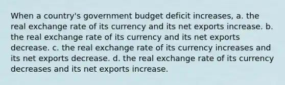 When a country's government budget deficit increases, a. the real exchange rate of its currency and its net exports increase. b. the real exchange rate of its currency and its net exports decrease. c. the real exchange rate of its currency increases and its net exports decrease. d. the real exchange rate of its currency decreases and its net exports increase.