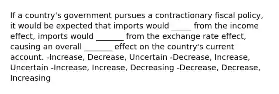 If a country's government pursues a contractionary fiscal policy, it would be expected that imports would _____ from the income effect, imports would _______ from the exchange rate effect, causing an overall _______ effect on the country's current account. -Increase, Decrease, Uncertain -Decrease, Increase, Uncertain -Increase, Increase, Decreasing -Decrease, Decrease, Increasing