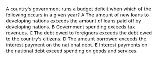 A country's government runs a budget deficit when which of the following occurs in a given year? A The amount of new loans to developing nations exceeds the amount of loans paid off by developing nations. B Government spending exceeds tax revenues. C The debt owed to foreigners exceeds the debt owed to the country's citizens. D The amount borrowed exceeds the interest payment on the national debt. E Interest payments on the national debt exceed spending on goods and services.