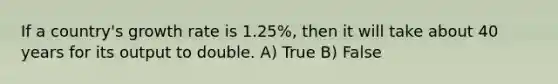 If a country's growth rate is 1.25%, then it will take about 40 years for its output to double. A) True B) False