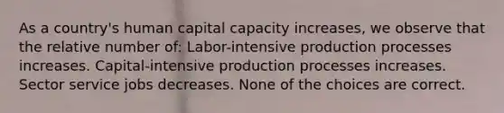 As a country's human capital capacity increases, we observe that the relative number of: Labor-intensive production processes increases. Capital-intensive production processes increases. Sector service jobs decreases. None of the choices are correct.