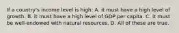 If a country's income level is high: A. it must have a high level of growth. B. it must have a high level of GDP per capita. C. it must be well-endowed with natural resources. D. All of these are true.