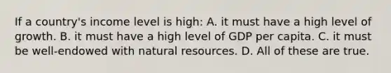 If a country's income level is high: A. it must have a high level of growth. B. it must have a high level of GDP per capita. C. it must be well-endowed with <a href='https://www.questionai.com/knowledge/k6l1d2KrZr-natural-resources' class='anchor-knowledge'>natural resources</a>. D. All of these are true.