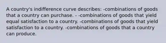 A country's indifference curve describes: -combinations of goods that a country can purchase. - -combinations of goods that yield equal satisfaction to a country. -combinations of goods that yield satisfaction to a country. -combinations of goods that a country can produce.