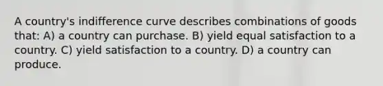 A country's <a href='https://www.questionai.com/knowledge/kEJ4fQMoqt-indifference-curve' class='anchor-knowledge'>indifference curve</a> describes combinations of goods that: A) a country can purchase. B) yield equal satisfaction to a country. C) yield satisfaction to a country. D) a country can produce.