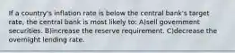 If a country's inflation rate is below the central bank's target rate, the central bank is most likely to: A)sell government securities. B)increase the reserve requirement. C)decrease the overnight lending rate.