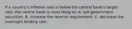 If a country's inflation rate is below the central bank's target rate, the central bank is most likely to: A. sell government securities. B. increase the reserve requirement. C. decrease the overnight lending rate.