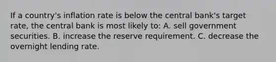 If a country's inflation rate is below the central bank's target rate, the central bank is most likely to: A. sell government securities. B. increase the reserve requirement. C. decrease the overnight lending rate.