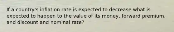 If a country's inflation rate is expected to decrease what is expected to happen to the value of its money, forward premium, and discount and nominal rate?