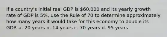 If a country's initial real GDP is 60,000 and its yearly growth rate of GDP is 5%, use the Rule of 70 to determine approximately how many years it would take for this economy to double its GDP. a. 20 years b. 14 years c. 70 years d. 95 years