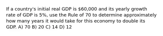 If a country's initial real GDP is 60,000 and its yearly growth rate of GDP is 5%, use the Rule of 70 to determine approximately how many years it would take for this economy to double its GDP. A) 70 B) 20 C) 14 D) 12