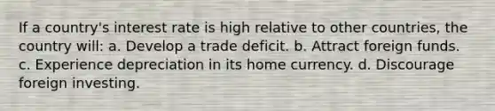 If a country's interest rate is high relative to other countries, the country will: a. Develop a trade deficit. b. Attract foreign funds. c. Experience depreciation in its home currency. d. Discourage foreign investing.