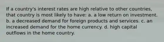 If a country's interest rates are high relative to other countries, that country is most likely to have: a. a low return on investment. b. a decreased demand for foreign products and services. c. an increased demand for the home currency. d. high capital outflows in the home country.