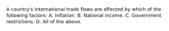 A country's international trade flows are affected by which of the following factors: A. Inflation. B. National income. C. Government restrictions. D. All of the above.