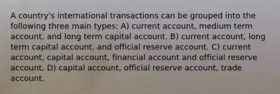 A country's international transactions can be grouped into the following three main types: A) current account, medium term account, and long term capital account. B) current account, long term capital account, and official reserve account. C) current account, capital account, financial account and official reserve account. D) capital account, official reserve account, trade account.